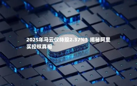 2025年马云仅持股2.37%？揭秘阿里实控权真相