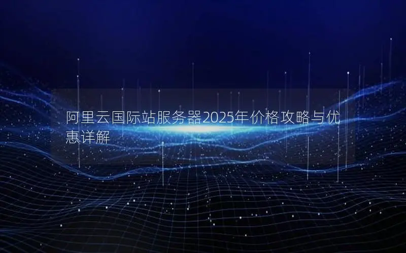 阿里云国际站服务器2025年价格攻略与优惠详解