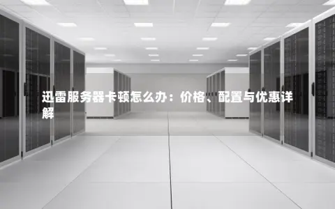 迅雷服务器卡顿怎么办：价格、配置与优惠详解
