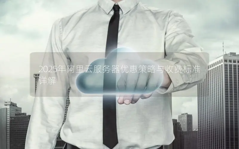 2025年阿里云服务器优惠策略与收费标准详解 2025年阿里云服务器优惠策略与收费标准详解