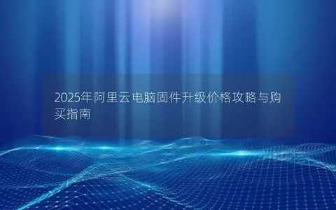 2025年阿里云电脑固件升级价格攻略与购买指南 2025年阿里云电脑固件升级价格攻略与购买指南