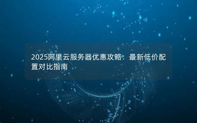 2025阿里云服务器优惠攻略:最新低价配置对比指南 2025阿里云服务器优惠攻略:最新低价配置对比指南