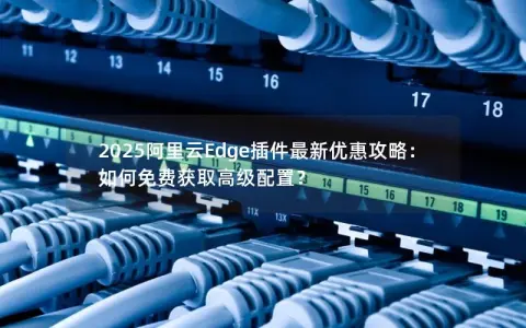 2025阿里云Edge插件最新优惠攻略：如何免费获取高级配置？