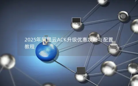 2025年阿里云ACK升级优惠攻略与配置教程