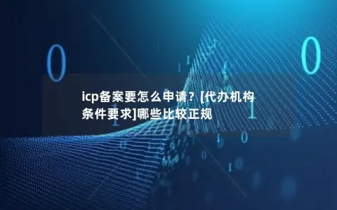 icp备案要怎么申请？[代办机构 条件要求]哪些比较正规