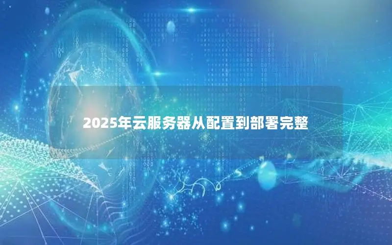 2025年云服务器从配置到部署完整 2025年云服务器从配置到部署完整