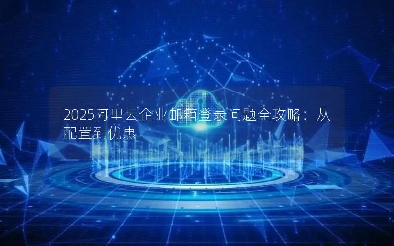 2025阿里云企业邮箱登录问题全攻略:从配置到优惠 2025阿里云企业邮箱登录问题全攻略:从配置到优惠