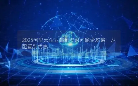 2025阿里云企业邮箱登录问题全攻略：从配置到优惠