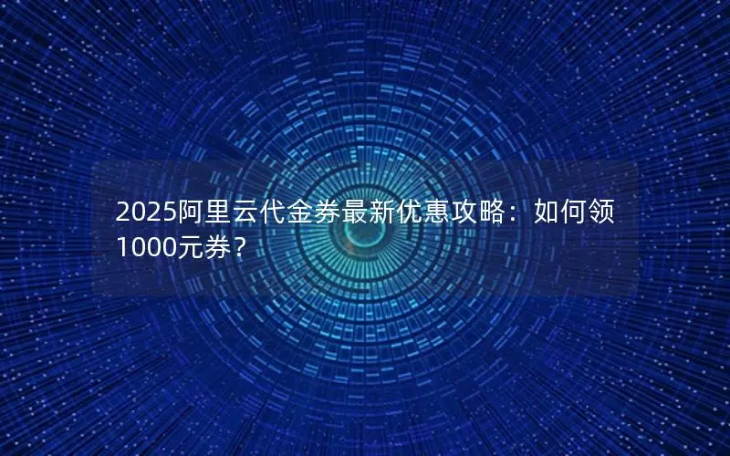 2025阿里云代金券最新优惠攻略：如何领1000元券？