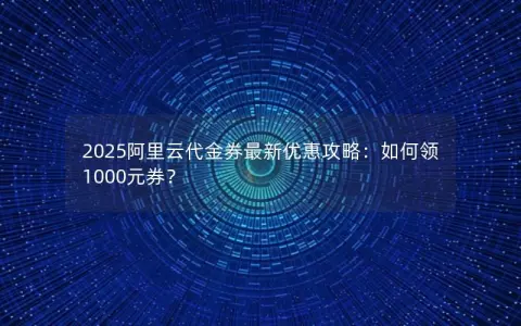 2025阿里云代金券最新优惠攻略：如何领1000元券？