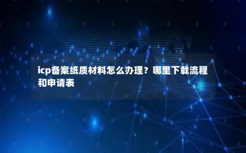 icp备案纸质材料怎么办理？哪里下载流程和申请表