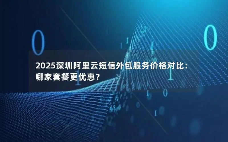 2025深圳阿里云短信外包服务价格对比：哪家套餐更优惠？