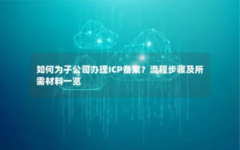 如何为子公司办理ICP备案？流程步骤及所需材料一览