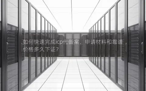 如何快速完成icp代备案,申请材料和靠谱价格多久下证? 如何快速完成icp代备案,申请材料和靠谱价格多久下证?