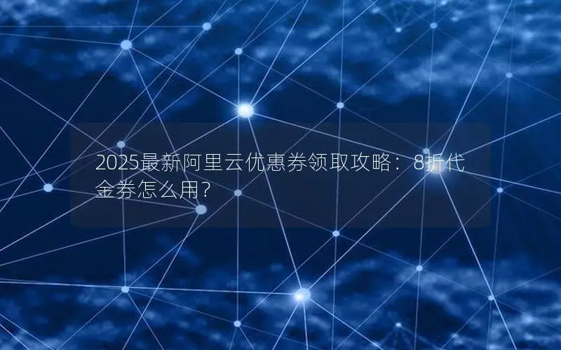 2025最新阿里云优惠券领取攻略:8折代金券怎么用? 2025最新阿里云优惠券领取攻略:8折代金券怎么用?