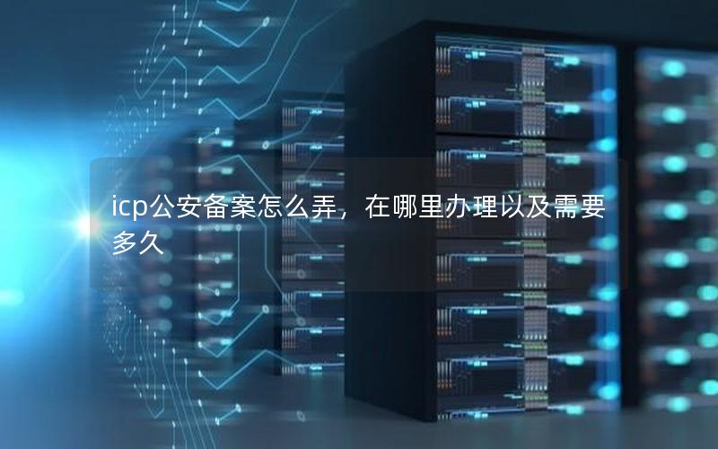 icp公安备案怎么弄，在哪里办理以及需要多久
