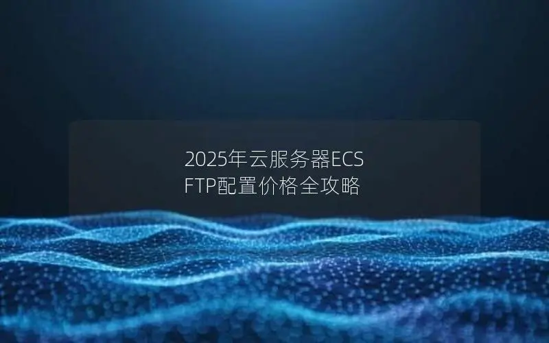2025年云服务器ECS FTP配置价格全攻略 2025年云服务器ECS FTP配置价格全攻略