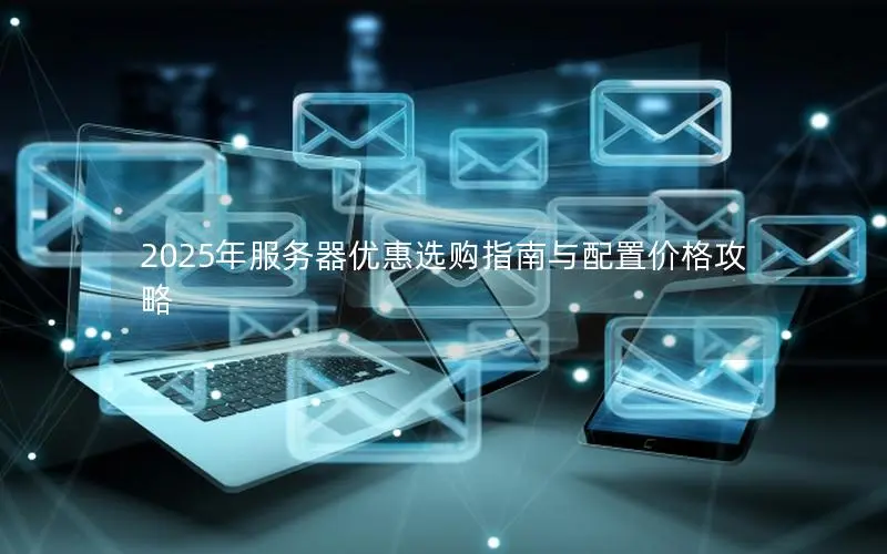 2025年服务器优惠选购指南与配置价格攻略 2025年服务器优惠选购指南与配置价格攻略