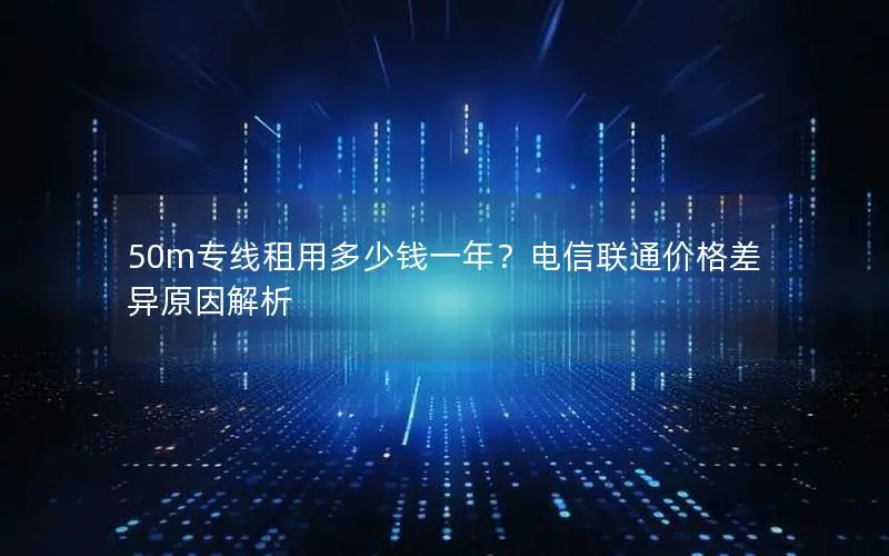50m专线租用多少钱一年?电信联通价格差异原因解析 50m专线租用多少钱一年?电信联通价格差异原因解析