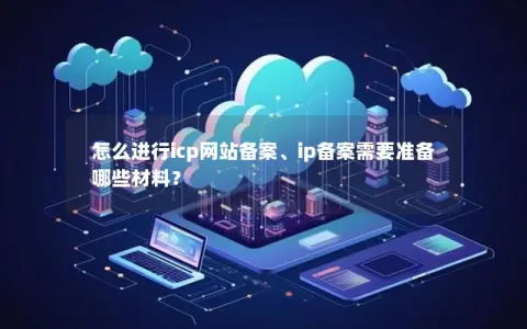 怎么进行icp网站备案、ip备案需要准备哪些材料？