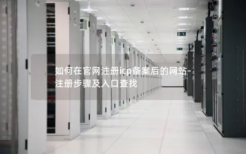 如何在官网注册icp备案后的网站-注册步骤及入口查找