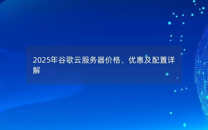 2025年谷歌云服务器价格、优惠及配置详解 2025年谷歌云服务器价格、优惠及配置详解