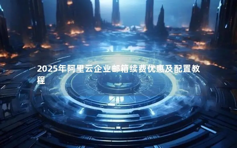 2025年阿里云企业邮箱续费优惠及配置教程 2025年阿里云企业邮箱续费优惠及配置教程