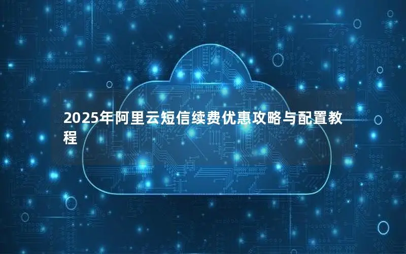 2025年阿里云短信续费优惠攻略与配置教程 2025年阿里云短信续费优惠攻略与配置教程