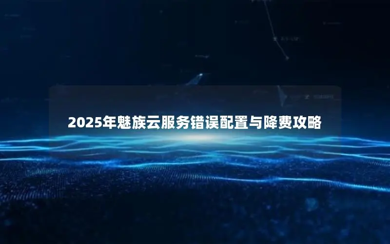 2025年魅族云服务错误配置与降费攻略