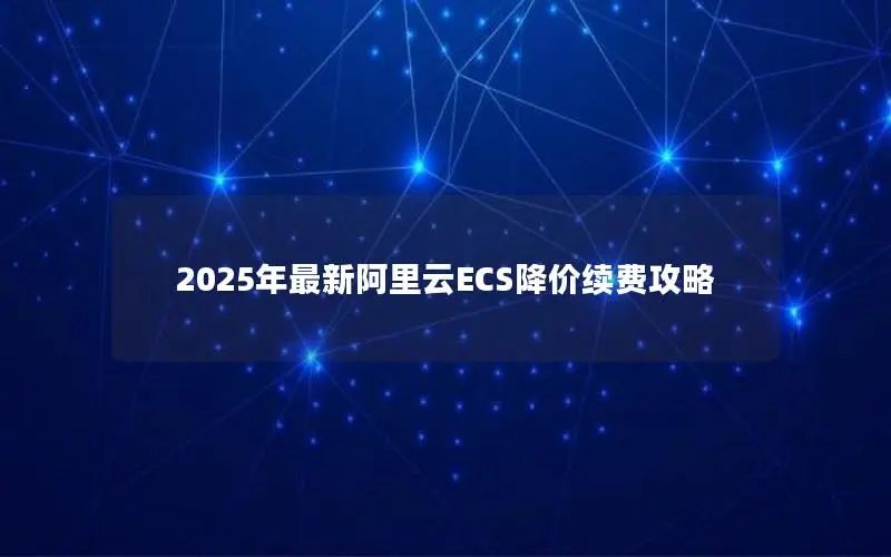 2025年最新阿里云ECS降价续费攻略 2025年最新阿里云ECS降价续费攻略