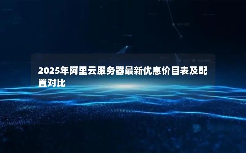 2025年阿里云服务器最新优惠价目表及配置对比 2025年阿里云服务器最新优惠价目表及配置对比