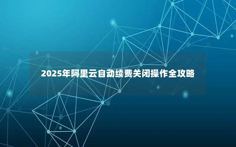 2025年阿里云自动续费关闭操作全攻略 2025年阿里云自动续费关闭操作全攻略