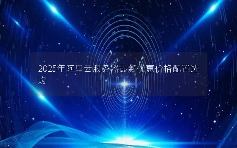 2025年阿里云服务器最新优惠价格配置选购 2025年阿里云服务器最新优惠价格配置选购