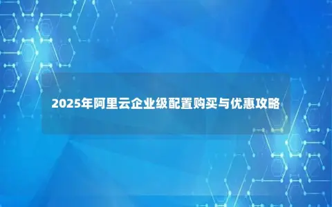 2025年阿里云企业级配置购买与优惠攻略