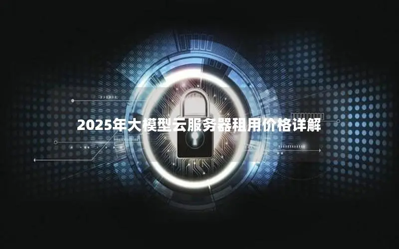 2025年大模型云服务器租用价格详解 2025年大模型云服务器租用价格详解