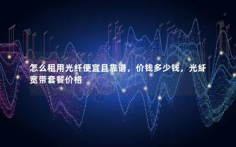 怎么租用光纤便宜且靠谱,价钱多少钱,光纤宽带套餐价格 怎么租用光纤便宜且靠谱,价钱多少钱,光纤宽带套餐价格