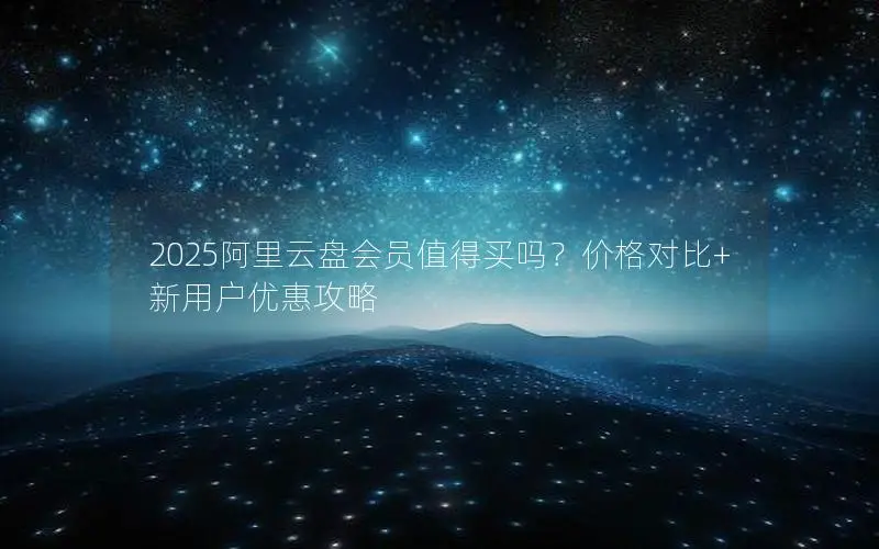 2025阿里云盘会员值得买吗?价格对比+新用户优惠攻略 2025阿里云盘会员值得买吗?价格对比+新用户优惠攻略