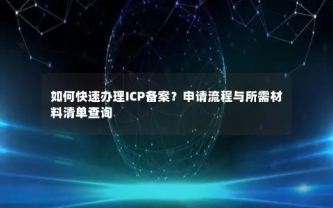 如何快速办理ICP备案？申请流程与所需材料清单查询