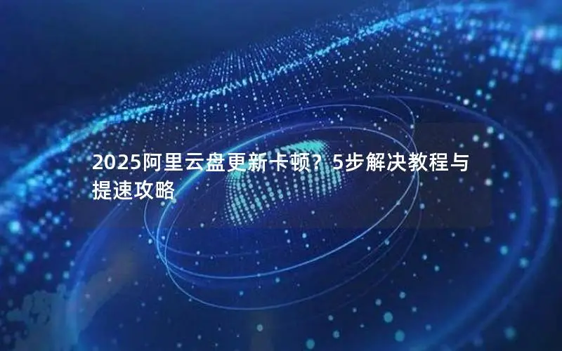 2025阿里云盘更新卡顿？5步解决教程与提速攻略