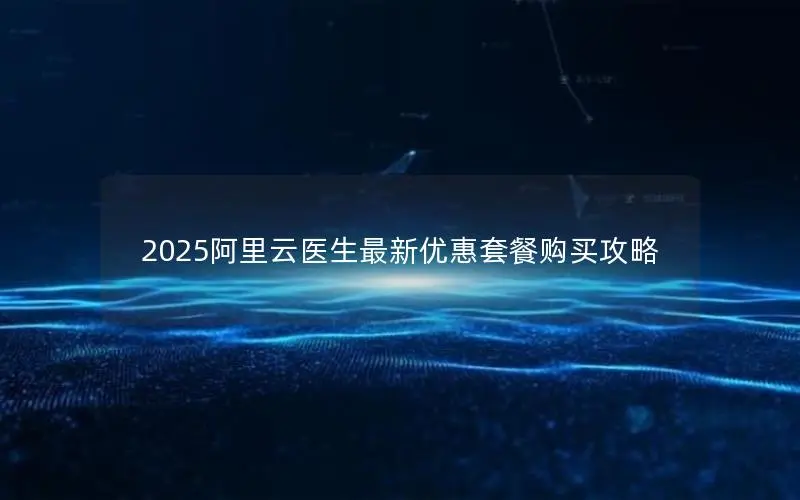2025阿里云医生最新优惠套餐购买攻略 2025阿里云医生最新优惠套餐购买攻略