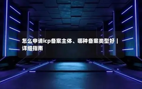 怎么申请icp备案主体、哪种备案类型好｜详细指南