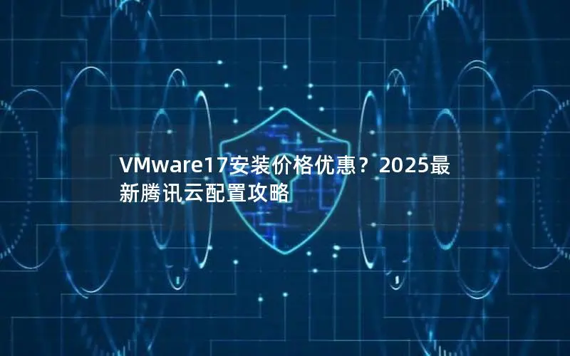 VMware17安装价格优惠？2025最新腾讯云配置攻略