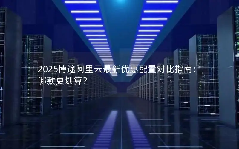 2025博途阿里云最新优惠配置对比指南:哪款更划算? 2025博途阿里云最新优惠配置对比指南:哪款更划算?