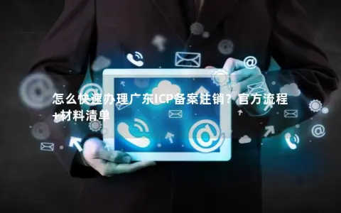 怎么快速办理广东ICP备案注销？官方流程+材料清单