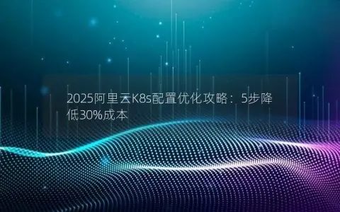 2025阿里云K8s配置优化攻略：5步降低30%成本