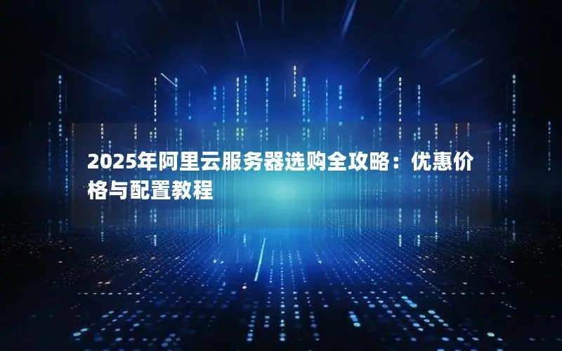 2025年阿里云服务器选购全攻略:优惠价格与配置教程 2025年阿里云服务器选购全攻略:优惠价格与配置教程