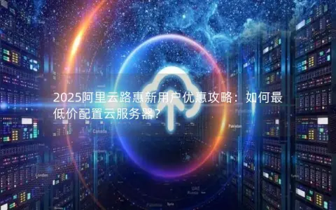 2025阿里云路惠新用户优惠攻略：如何最低价配置云服务器？