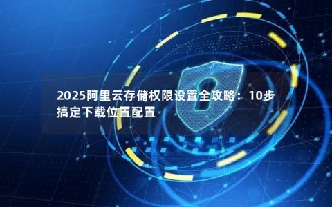 2025阿里云存储权限设置全攻略:10步搞定下载位置配置 2025阿里云存储权限设置全攻略:10步搞定下载位置配置