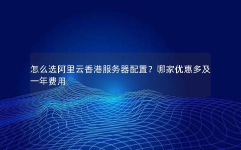 怎么选阿里云香港服务器配置?哪家优惠多及一年费用 怎么选阿里云香港服务器配置?哪家优惠多及一年费用