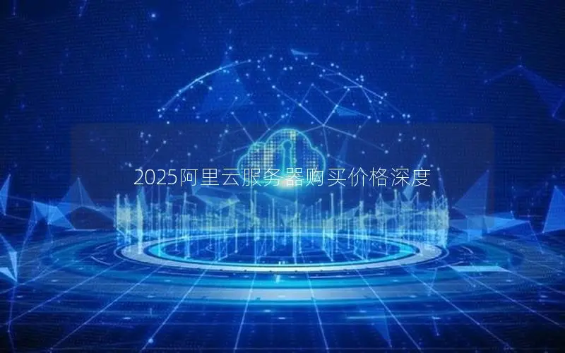 2025阿里云服务器购买价格深度 2025阿里云服务器购买价格深度